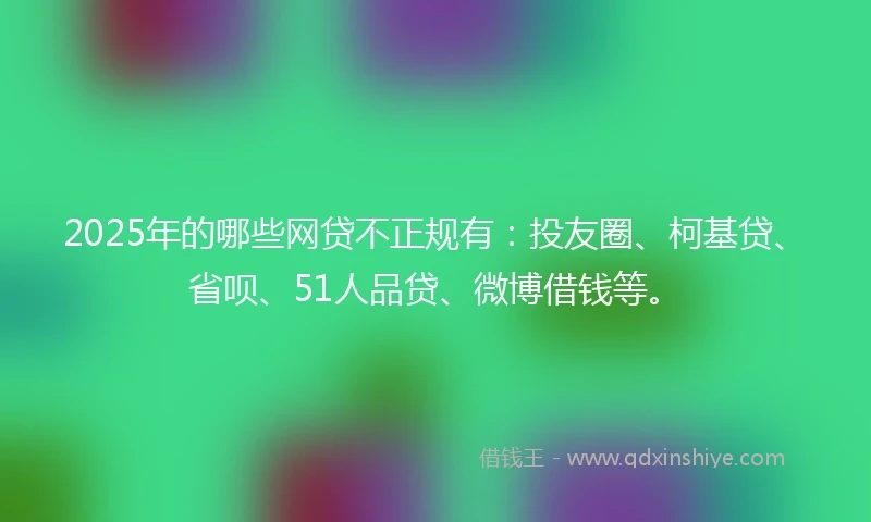 2025年的哪些网贷不正规有：投友圈、柯基贷、省呗、51人品贷、微博借钱等。
