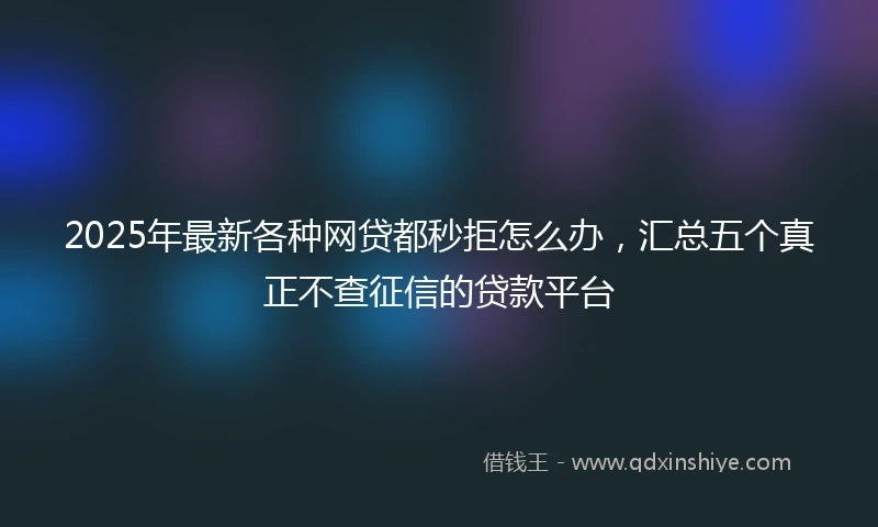 2025年最新各种网贷都秒拒怎么办，汇总五个真正不查征信的贷款平台