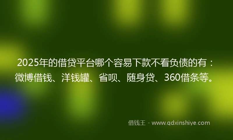 2025年的借贷平台哪个容易下款不看负债的有：微博借钱、洋钱罐、省呗、随身贷、360借条等。