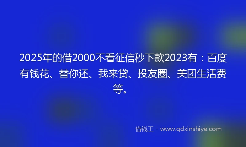 2025年的借2000不看征信秒下款2023有：百度有钱花、替你还、我来贷、投友圈、美团生活费等。