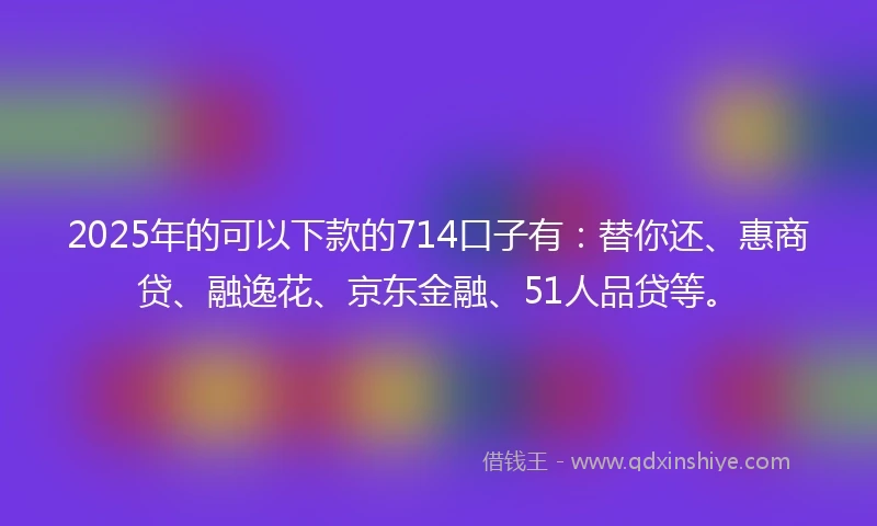 2025年的可以下款的714口子有：替你还、惠商贷、融逸花、京东金融、51人品贷等。