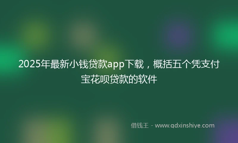 2025年最新小钱贷款app下载，概括五个凭支付宝花呗贷款的软件
