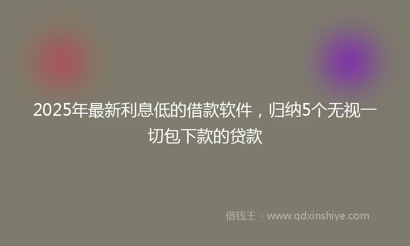 2025年最新利息低的借款软件，归纳5个无视一切包下款的贷款