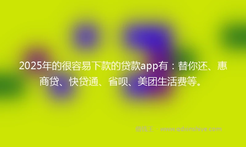 2025年的很容易下款的贷款app有：替你还、惠商贷、快贷通、省呗、美团生活费等。