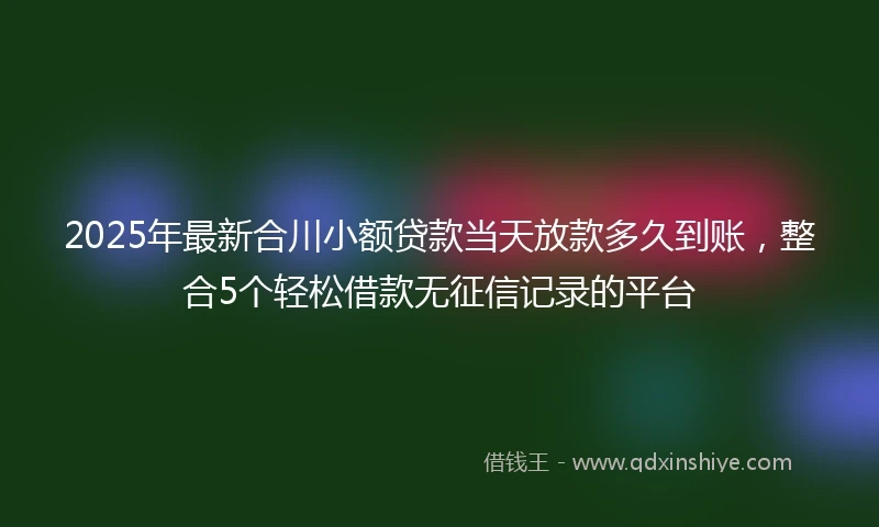 2025年最新合川小额贷款当天放款多久到账，整合5个轻松借款无征信记录的平台