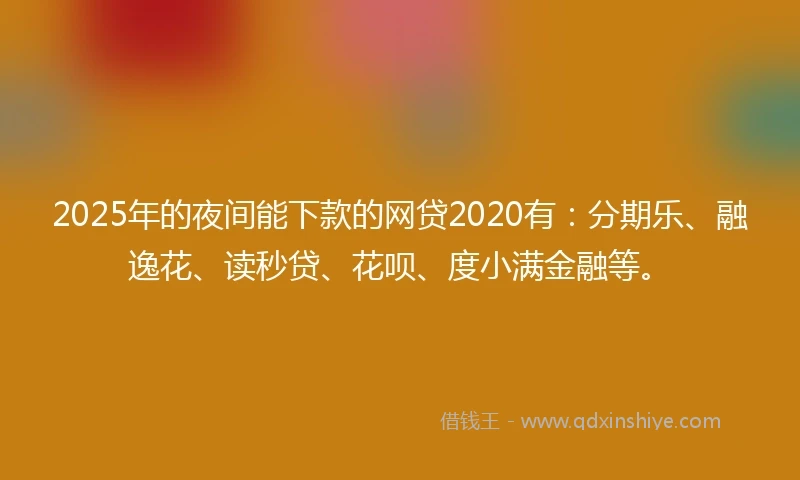 2025年的夜间能下款的网贷2020有：分期乐、融逸花、读秒贷、花呗、度小满金融等。