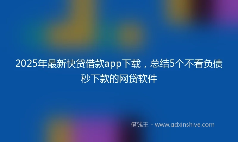 2025年最新快贷借款app下载，总结5个不看负债秒下款的网贷软件