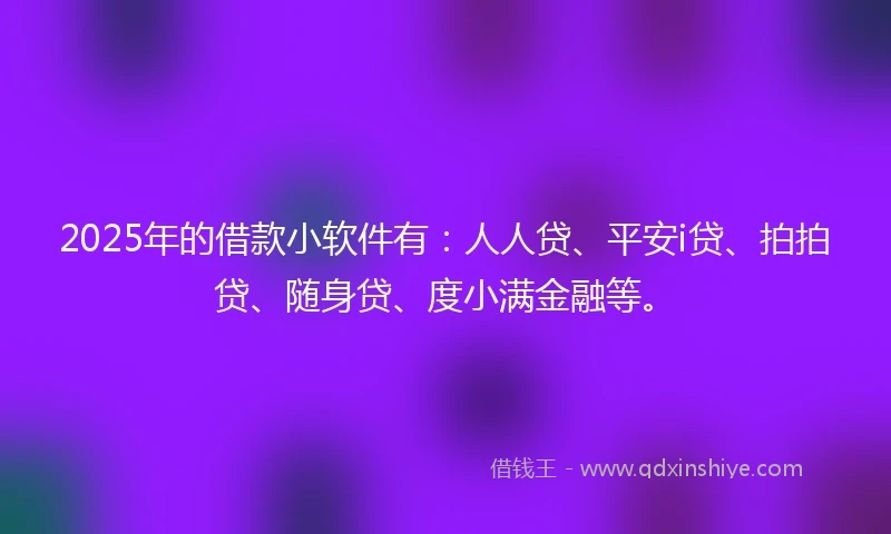2025年的借款小软件有：人人贷、平安i贷、拍拍贷、随身贷、度小满金融等。
