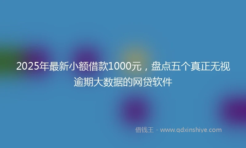2025年最新小额借款1000元，盘点五个真正无视逾期大数据的网贷软件