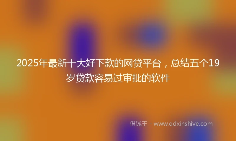2025年最新十大好下款的网贷平台，总结五个19岁贷款容易过审批的软件