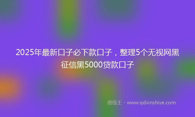 2025年最新口子必下款口子，整理5个无视网黑征信黑5000贷款口子