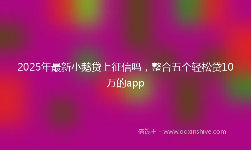 2025年最新小鹅贷上征信吗，整合五个轻松贷10万的app
