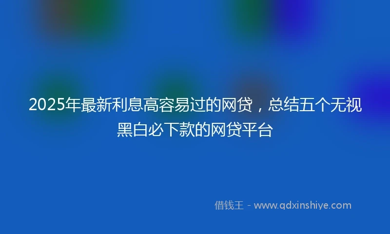 2025年最新利息高容易过的网贷，总结五个无视黑白必下款的网贷平台