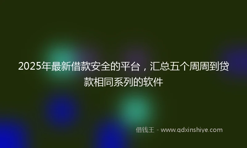 2025年最新借款安全的平台，汇总五个周周到贷款相同系列的软件