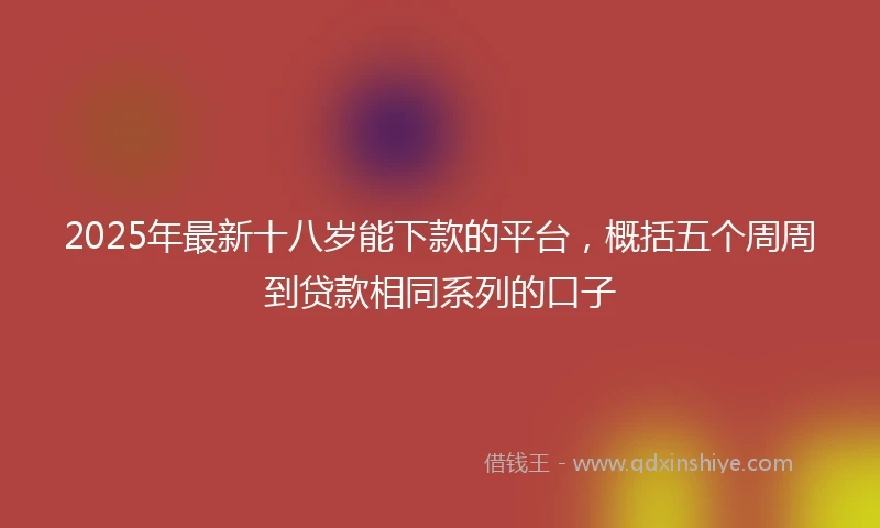 2025年最新十八岁能下款的平台，概括五个周周到贷款相同系列的口子