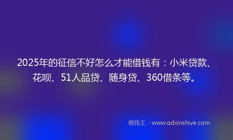 2025年的征信不好怎么才能借钱有：小米贷款、花呗、51人品贷、随身贷、360借条等。