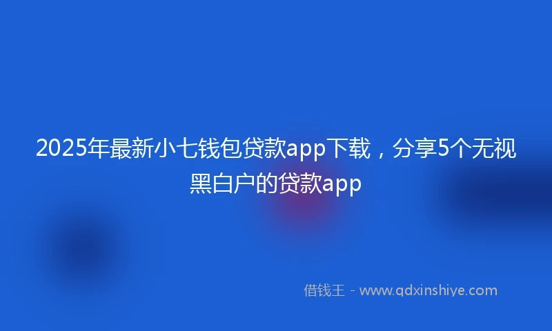 2025年最新小七钱包贷款app下载，分享5个无视黑白户的贷款app