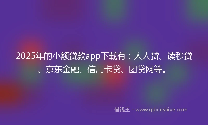 2025年的小额贷款app下载有：人人贷、读秒贷、京东金融、信用卡贷、团贷网等。