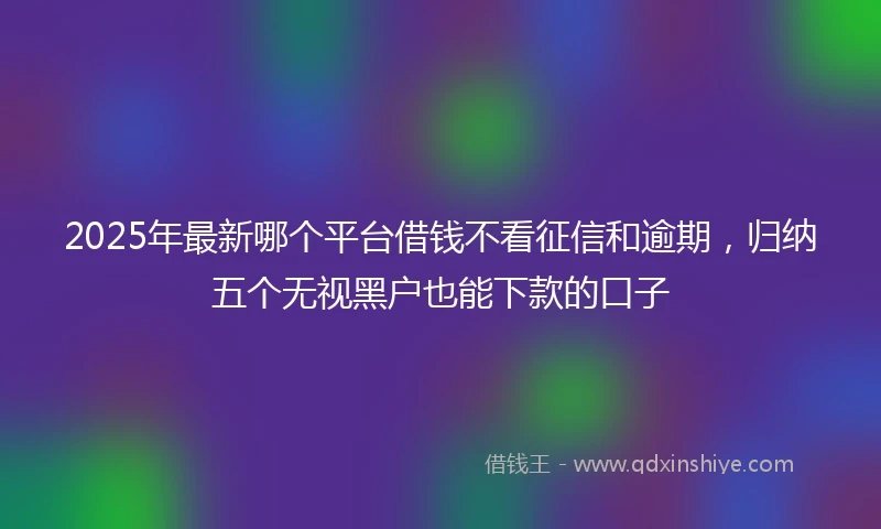 2025年最新哪个平台借钱不看征信和逾期，归纳五个无视黑户也能下款的口子
