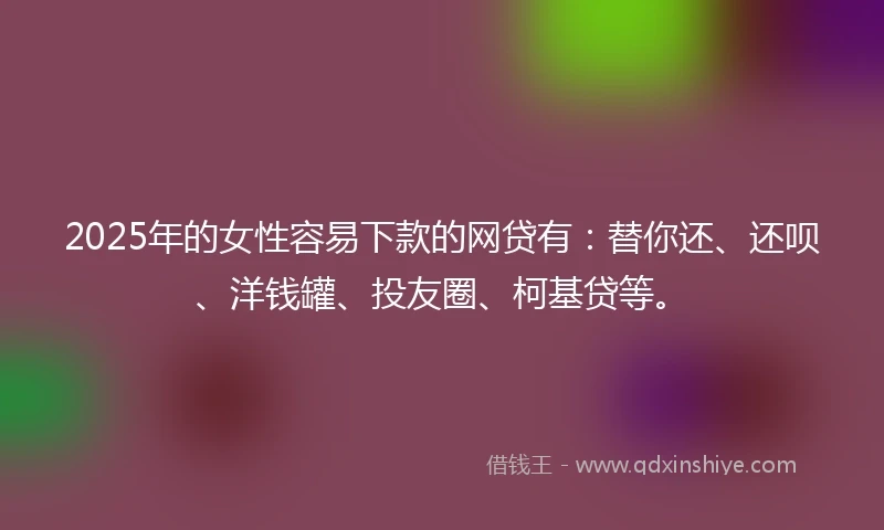 2025年的女性容易下款的网贷有：替你还、还呗、洋钱罐、投友圈、柯基贷等。