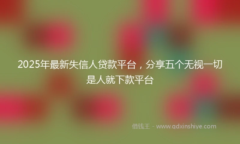 2025年最新失信人贷款平台，分享五个无视一切是人就下款平台
