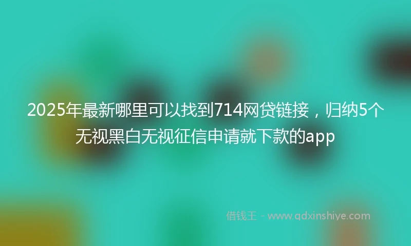 2025年最新哪里可以找到714网贷链接，归纳5个无视黑白无视征信申请就下款的app