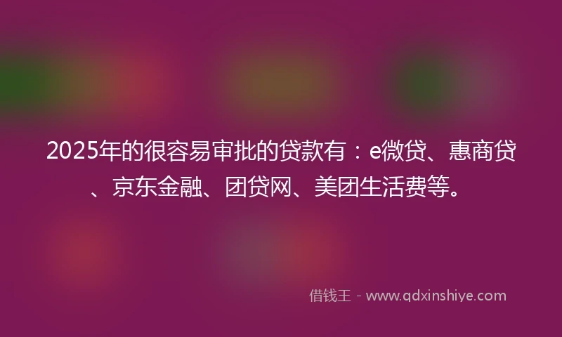 2025年的很容易审批的贷款有：e微贷、惠商贷、京东金融、团贷网、美团生活费等。