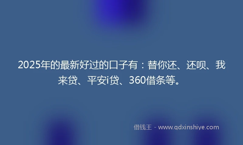 2025年的最新好过的口子有：替你还、还呗、我来贷、平安i贷、360借条等。