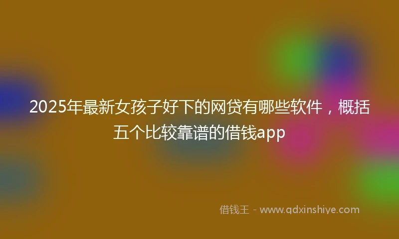 2025年最新女孩子好下的网贷有哪些软件，概括五个比较靠谱的借钱app