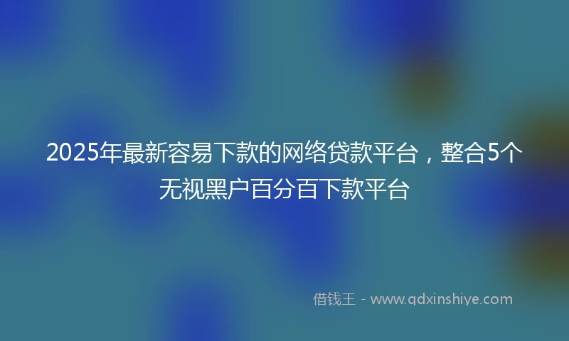 2025年最新容易下款的网络贷款平台，整合5个无视黑户百分百下款平台