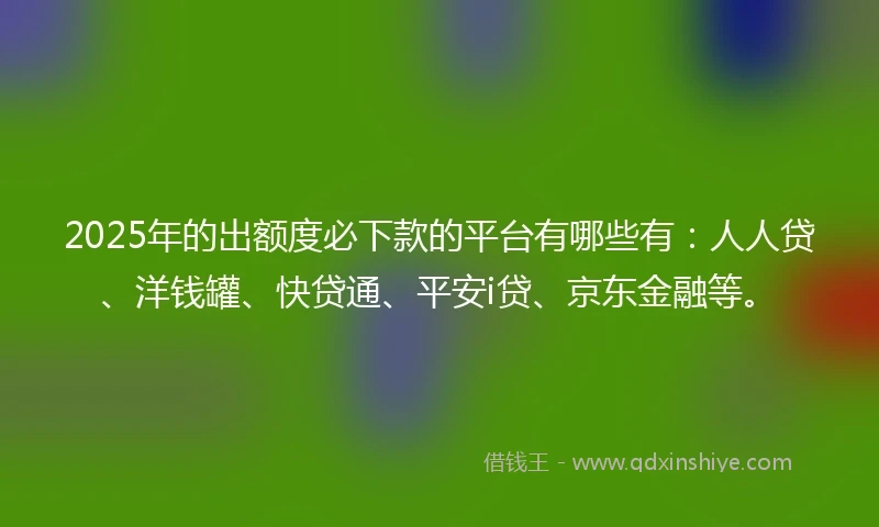 2025年的出额度必下款的平台有哪些有：人人贷、洋钱罐、快贷通、平安i贷、京东金融等。