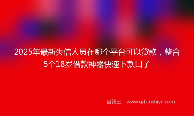 2025年最新失信人员在哪个平台可以贷款，整合5个18岁借款神器快速下款口子