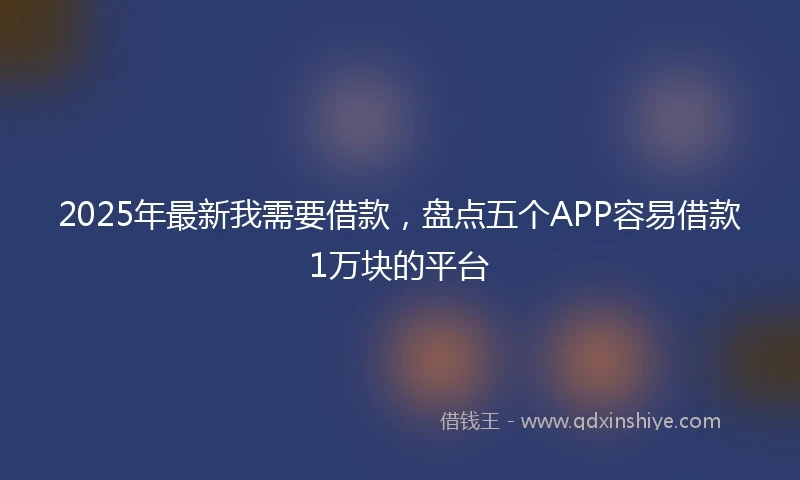 2025年最新我需要借款，盘点五个APP容易借款1万块的平台