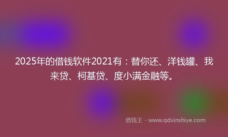 2025年的借钱软件2021有：替你还、洋钱罐、我来贷、柯基贷、度小满金融等。