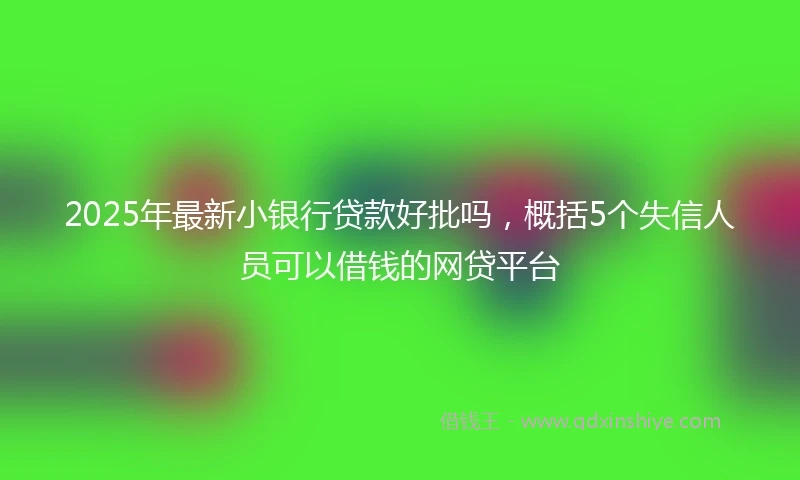 2025年最新小银行贷款好批吗，概括5个失信人员可以借钱的网贷平台