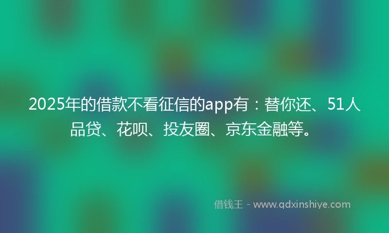 2025年的借款不看征信的app有：替你还、51人品贷、花呗、投友圈、京东金融等。