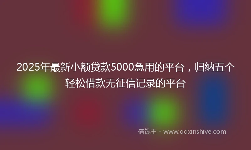 2025年最新小额贷款5000急用的平台，归纳五个轻松借款无征信记录的平台