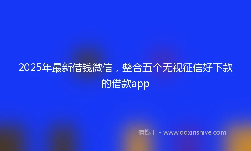 2025年最新借钱微信，整合五个无视征信好下款的借款app