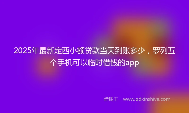2025年最新定西小额贷款当天到账多少，罗列五个手机可以临时借钱的app