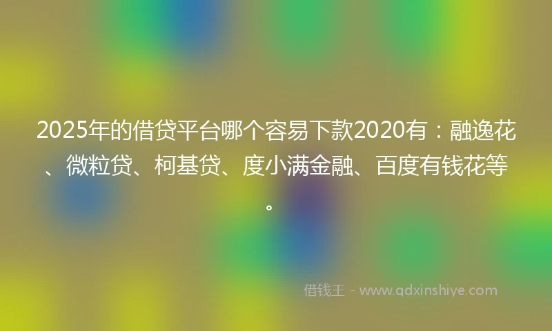 2025年的借贷平台哪个容易下款2020有：融逸花、微粒贷、柯基贷、度小满金融、百度有钱花等。