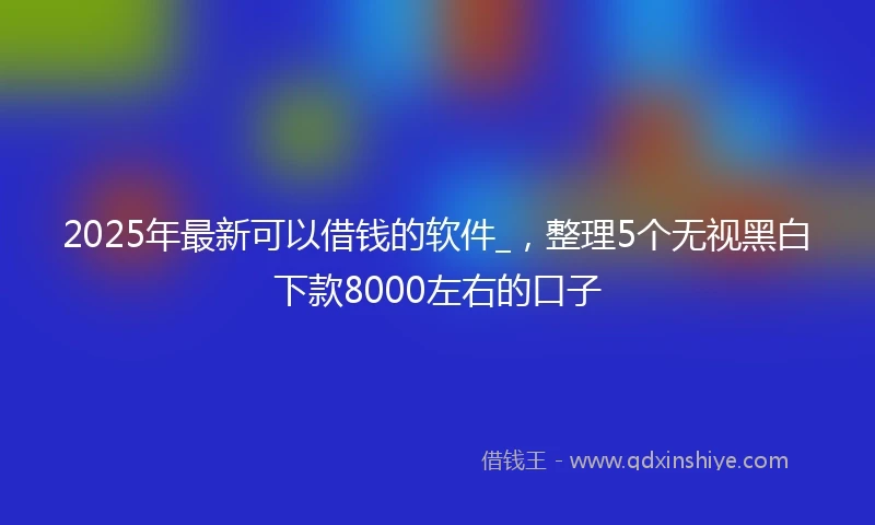 2025年最新可以借钱的软件_，整理5个无视黑白下款8000左右的口子
