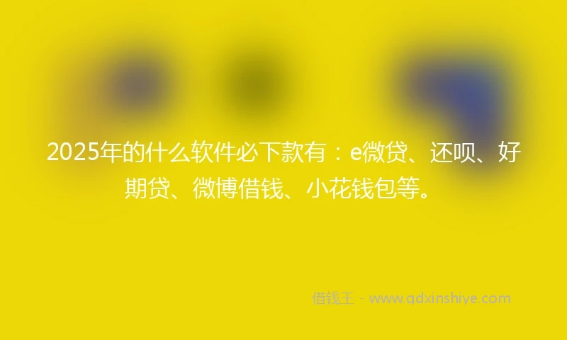 2025年的什么软件必下款有：e微贷、还呗、好期贷、微博借钱、小花钱包等。