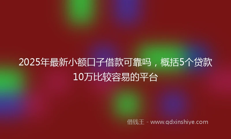 2025年最新小额口子借款可靠吗，概括5个贷款10万比较容易的平台