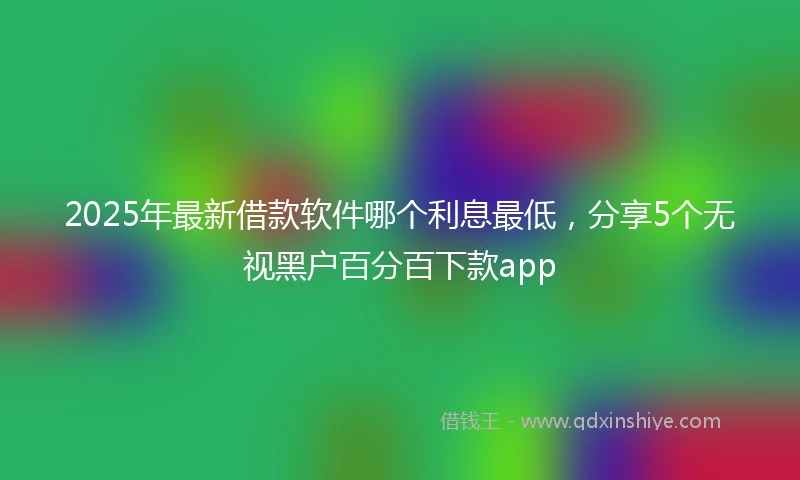 2025年最新借款软件哪个利息最低，分享5个无视黑户百分百下款app
