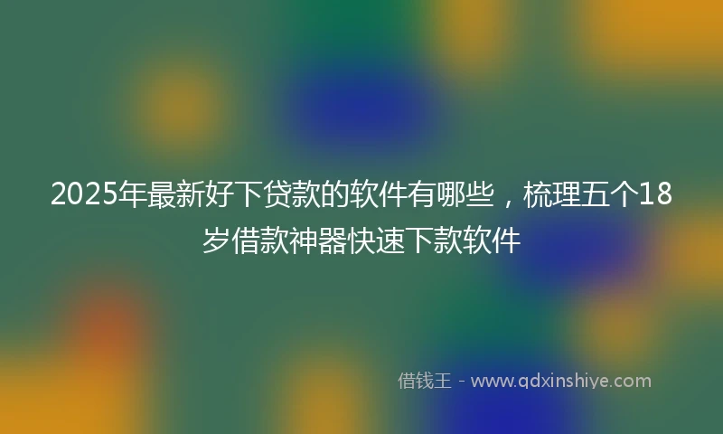 2025年最新好下贷款的软件有哪些，梳理五个18岁借款神器快速下款软件