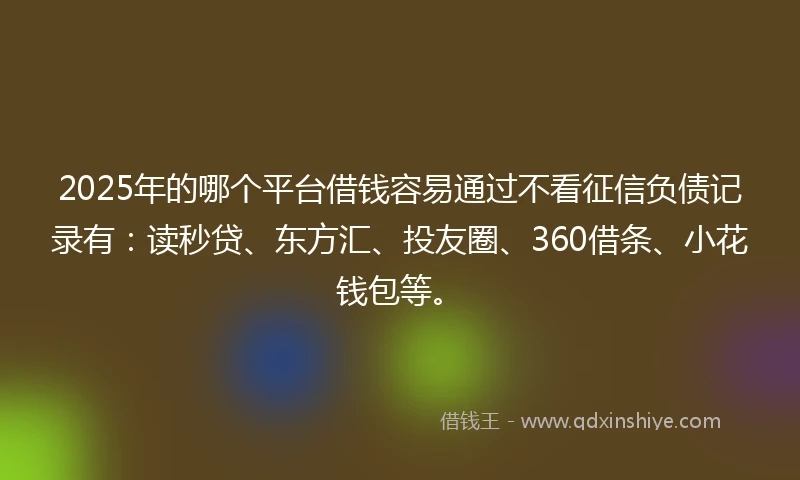 2025年的哪个平台借钱容易通过不看征信负债记录有：读秒贷、东方汇、投友圈、360借条、小花钱包等。