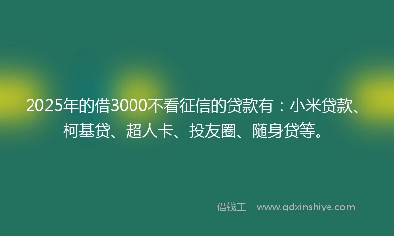 2025年的借3000不看征信的贷款有：小米贷款、柯基贷、超人卡、投友圈、随身贷等。