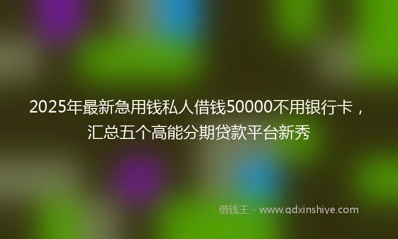 2025年最新急用钱私人借钱50000不用银行卡，汇总五个高能分期贷款平台新秀