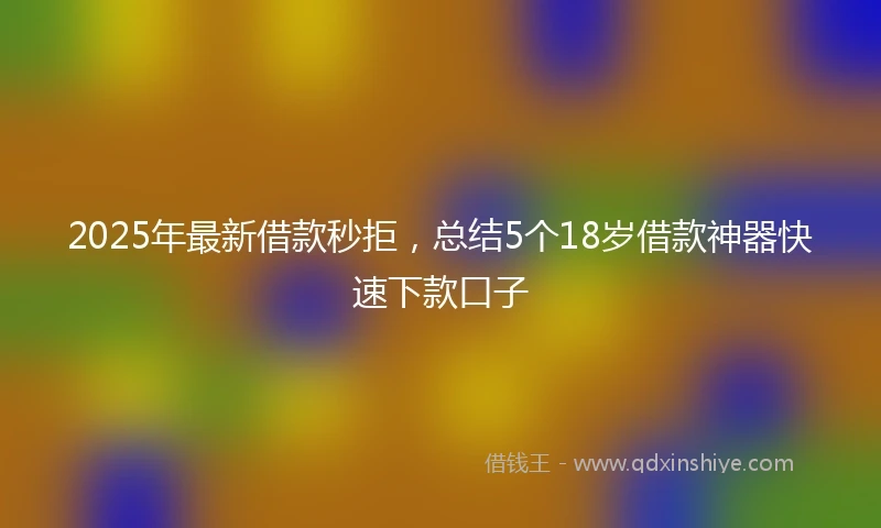 2025年最新借款秒拒，总结5个18岁借款神器快速下款口子