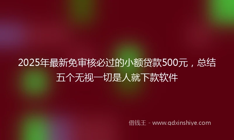 2025年最新免审核必过的小额贷款500元，总结五个无视一切是人就下款软件
